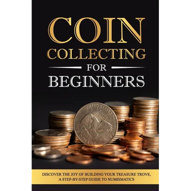 Coin Collecting for Beginners: Discover the Joy of Building Your Treasure Trove, A Step-by-Step Guide to Numismatics