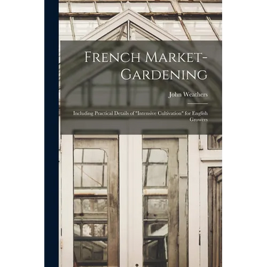 French Market-gardening: Including Practical Details of "intensive Cultivation" for English Growers