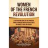 Women of the French Revolution: A Captivating Guide to the Powerful Female Pioneers Who Played Key Roles in France's Fight for Liberty