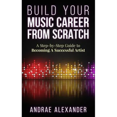 Build Your Music Career From Scratch: A Step By Step Guide to Becoming A Successful Artist