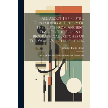 All About The Flute ... Containing A History Of The Flute From Ancient Times To The Present. ... Biographical Sketches Of The World's Noted Flutists: