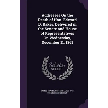 Addresses On the Death of Hon. Edward D. Baker, Delivered in the Senate and House of Representatives On Wednesday, December 11, 1861