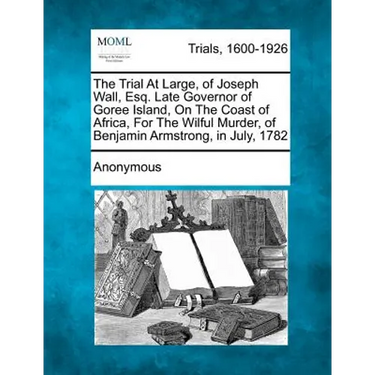 The Trial at Large, of Joseph Wall, Esq. Late Governor of Goree Island, on the Coast of Africa, for the Wilful Murder, of Benjamin Armstrong, in July,
