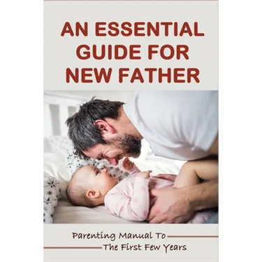 An Essential Guide For New Father: Parenting Manual To The First Few Years: Things New Dads Need To Know