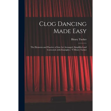 Clog Dancing Made Easy: the Elements and Practice of That Art Arranged, Simplified and Corrected, With Examples / Y Henry Tucker