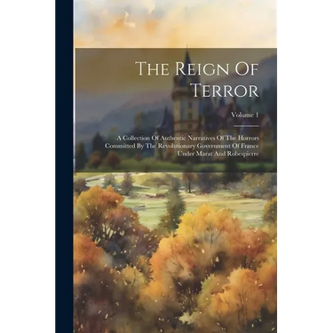 The Reign Of Terror: A Collection Of Authentic Narratives Of The Horrors Committed By The Revolutionary Government Of France Under Marat An