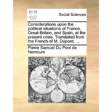 Considerations Upon the Political Situations of France, Great-Britain, and Spain, at the Present Crisis. Translated from the French of M. Dupont; ...