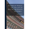 A Corn of Wheat, or, The Life of Rev. W.J. McKenzie of Korea ..