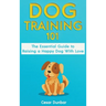 Dog Training 101: The Essential Guide to Raising A Happy Dog With Love. Train The Perfect Dog Through House Training, Basic Commands, Crate Training a