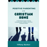 Positive Parenting in the Christian Home: A Faith-Based Guide to Raising Compassionate, Confident, and Christ-Centered Children