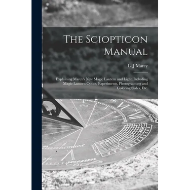 The Sciopticon Manual: Explaining Marcy's New Magic Lantern and Light, Including Magic Lantern Optics, Experiments, Photographing and Coloring Slides,