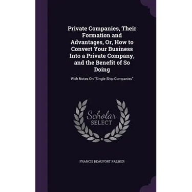 Private Companies, Their Formation and Advantages, Or, How to Convert Your Business Into a Private Company, and the Benefit of So Doing: With Notes On