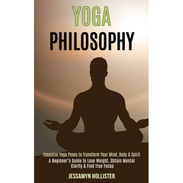 Yoga Philosophy: Essential Yoga Poses to Transform Your Mind, Body & Spirit (A Beginner's Guide to Lose Weight, Obtain Mental Clarity & Find True Focu