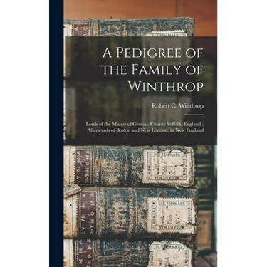 A Pedigree of the Family of Winthrop: Lords of the Manor of Groton, County Suffolk, England; Afterwards of Boston and New London, in New England