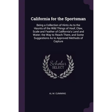 California for the Sportsman: Being a Collection of Hints As to the Haunts of the Wild Things of Hoof, Claw, Scale and Feather of California's Land