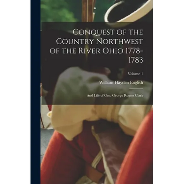 Conquest of the Country Northwest of the River Ohio 1778-1783: And Life of Gen. George Rogers Clark; Volume 1