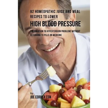 92 Homeopathic Juice and Meal Recipes to Lower High Blood Pressure: The Solution to Hypertension Problems without Recurring to Pills or Medicine