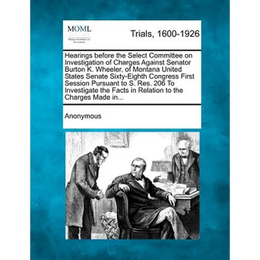 Hearings Before the Select Committee on Investigation of Charges Against Senator Burton K. Wheeler, of Montana United States Senate Sixty-Eighth Congr