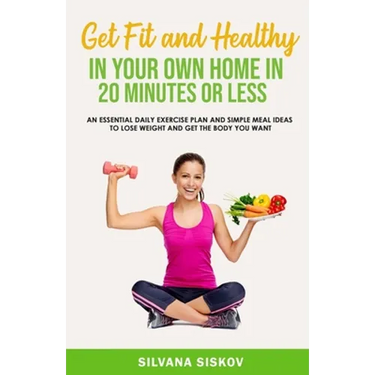 Get Fit and Healthy in Your Own Home in 20 Minutes or Less: An Essential Daily Exercise Plan and Simple Meal Ideas to Lose Weight and Get the Body You