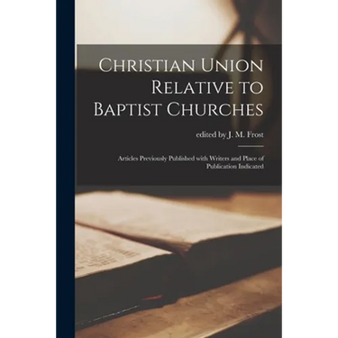Christian Union Relative to Baptist Churches: Articles Previously Published With Writers and Place of Publication Indicated