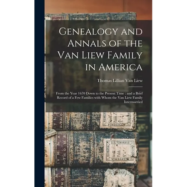 Genealogy and Annals of the Van Liew Family in America: From the Year 1670 Down to the Present Time: and a Brief Record of a Few Families With Whom th