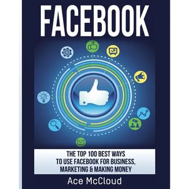 Facebook: The Top 100 Best Ways To Use Facebook For Business, Marketing, & Making Money