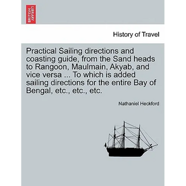 Practical Sailing Directions and Coasting Guide, from the Sand Heads to Rangoon, Maulmain, Akyab, and Vice Versa ... to Which Is Added Sailing Directi