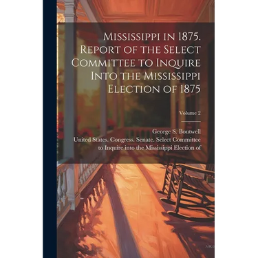 Mississippi in 1875. Report of the Select Committee to Inquire Into the Mississippi Election of 1875; Volume 2