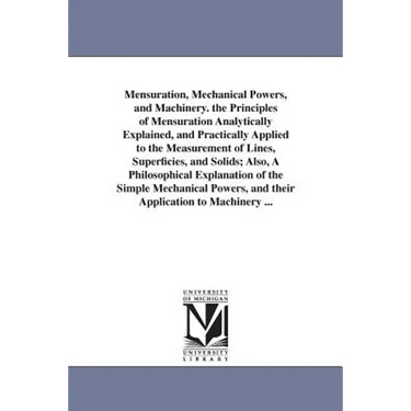 Mensuration, Mechanical Powers, and Machinery. the Principles of Mensuration Analytically Explained, and Practically Applied to the Measurement of Lin