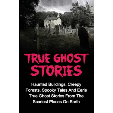 True Ghost Stories: Haunted Buildings, Creepy Forests, Spooky Tales And Eerie True Ghost Stories From The Scariest Places On Earth