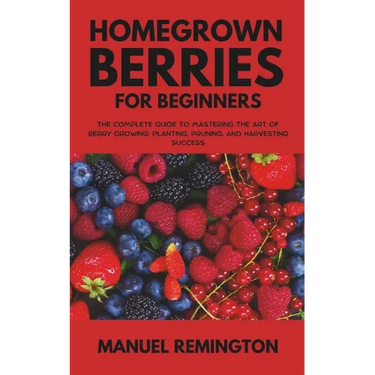 Homegrown Berries for Beginners: The Complete Guide to Mastering the Art of Berry Growing: Planting, Pruning, and Harvesting Success
