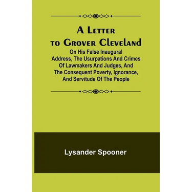 A Letter to Grover Cleveland; On His False Inaugural Address, The Usurpations and Crimes of Lawmakers and Judges, and the Consequent Poverty, Ignoranc