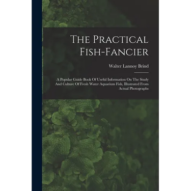 The Practical Fish-fancier: A Popular Guide Book Of Useful Information On The Study And Culture Of Fresh Water Aquarium Fish, Illustrated From Act