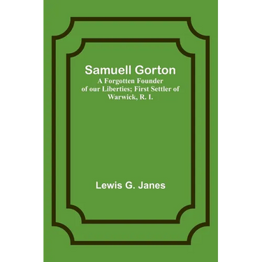 Samuell Gorton: A Forgotten Founder of our Liberties; First Settler of Warwick, R. I.