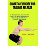 Somatic Exercise for Trauma Release: A Therapeutic Journey To Calm The Mind Rebalances The Body And Nurture Overall Well-Being