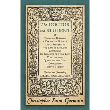 The Doctor and Student. or Dialogues Between a Doctor of Divinity and a Student in the Laws of England Containing the Grounds of Those Laws Together W