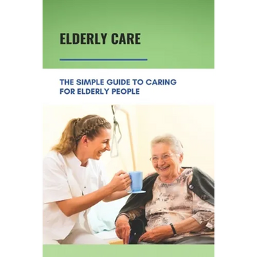 Elderly Care: The Simple Guide To Caring For Elderly People: Eaderly Person Caregiving Easy Guide