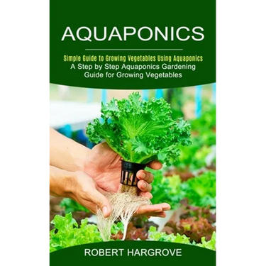 Aquaponics: Simple Guide to Growing Vegetables Using Aquaponics (A Step by Step Aquaponics Gardening Guide for Growing Vegetables)