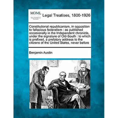 Constitutional Republicanism, in Opposition to Fallacious Federalism: As Published Occasionally in the Independent Chronicle, Under the Signature of O