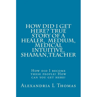 HOW DID I GET HERE, True Story of a Healer, Medical Intuitive, Shaman, Teacher: How did I become these people? How can you get here?