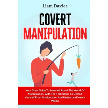 Covert Manipulation: Your Great Guide To Learn All About The World Of Manipulation, With The Techniques To Defend Yourself From Manipulation And Under