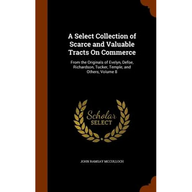 A Select Collection of Scarce and Valuable Tracts On Commerce: From the Originals of Evelyn, Defoe, Richardson, Tucker, Temple, and Others, Volume 8