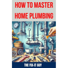 How to Master Home Plumbing: The Ultimate DIY Guide to Fixing Leaks, Clogs, and Common Plumbing Issues with Step-by-Step Instructions, Expert Tips,