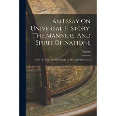 An Essay On Universal History, The Manners, And Spirit Of Nations: From The Reign Of Charlemaign To The Age Of Lewis Xiv