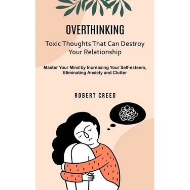 Overthinking: Toxic Thoughts That Can Destroy Your Relationship (Master Your Mind by Increasing Your Self-esteem, Eliminating Anxiety and Clutter)