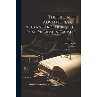 The Life and Adventures of Alexander Selkirk, the Real Robinson Crusoe: A Narrative Founded on Facts
