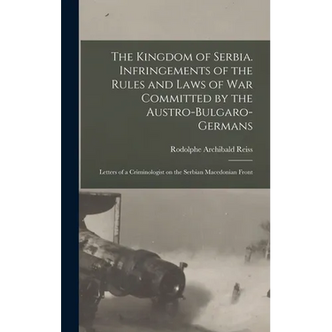 The Kingdom of Serbia. Infringements of the Rules and Laws of war Committed by the Austro-Bulgaro-Germans; Letters of a Criminologist on the Serbian M