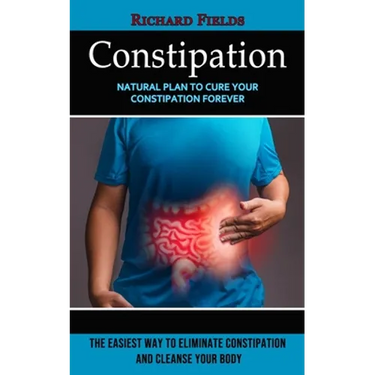Constipation: Natural Plan to Cure Your Constipation Forever (The Easiest Way to Eliminate Constipation and Cleanse Your Body)