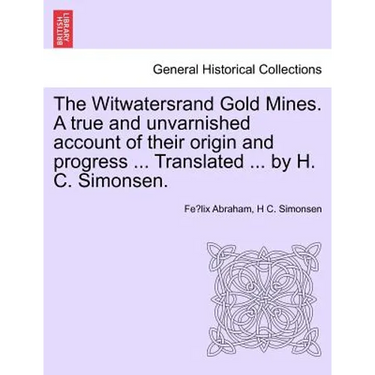 The Witwatersrand Gold Mines. a True and Unvarnished Account of Their Origin and Progress ... Translated ... by H. C. Simonsen.