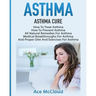 Asthma: Asthma Cure: How To Treat Asthma: How To Prevent Asthma, All Natural Remedies For Asthma, Medical Breakthroughs For Asthma, And Proper Diet An